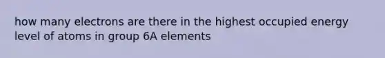 how many electrons are there in the highest occupied energy level of atoms in group 6A elements