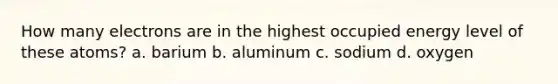 How many electrons are in the highest occupied energy level of these atoms? a. barium b. aluminum c. sodium d. oxygen