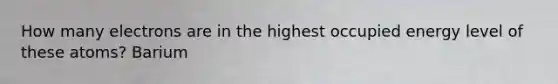 How many electrons are in the highest occupied energy level of these atoms? Barium