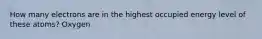 How many electrons are in the highest occupied energy level of these atoms? Oxygen