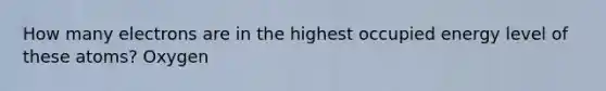 How many electrons are in the highest occupied energy level of these atoms? Oxygen