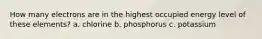 How many electrons are in the highest occupied energy level of these elements? a. chlorine b. phosphorus c. potassium