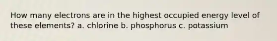 How many electrons are in the highest occupied energy level of these elements? a. chlorine b. phosphorus c. potassium