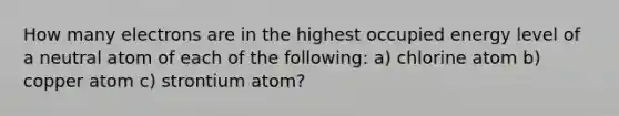 How many electrons are in the highest occupied energy level of a neutral atom of each of the following: a) chlorine atom b) copper atom c) strontium atom?