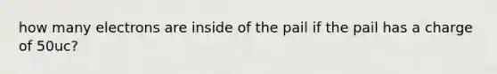 how many electrons are inside of the pail if the pail has a charge of 50uc?