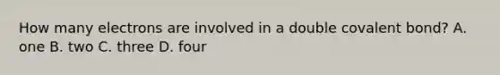 How many electrons are involved in a double covalent bond? A. one B. two C. three D. four