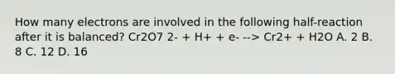 How many electrons are involved in the following half-reaction after it is balanced? Cr2O7 2- + H+ + e- --> Cr2+ + H2O A. 2 B. 8 C. 12 D. 16