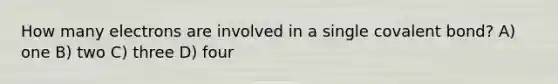 How many electrons are involved in a single covalent bond? A) one B) two C) three D) four