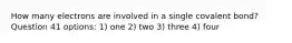 How many electrons are involved in a single covalent bond? Question 41 options: 1) one 2) two 3) three 4) four