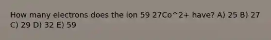 How many electrons does the ion 59 27Co^2+ have? A) 25 B) 27 C) 29 D) 32 E) 59