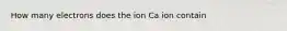 How many electrons does the ion Ca ion contain