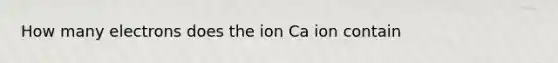 How many electrons does the ion Ca ion contain