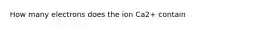 How many electrons does the ion Ca2+ contain