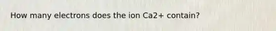 How many electrons does the ion Ca2+ contain?