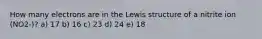 How many electrons are in the Lewis structure of a nitrite ion (NO2-)? a) 17 b) 16 c) 23 d) 24 e) 18