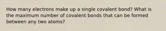 How many electrons make up a single covalent bond? What is the maximum number of covalent bonds that can be formed between any two atoms?