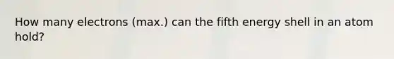 How many electrons (max.) can the fifth energy shell in an atom hold?