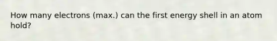 How many electrons (max.) can the first energy shell in an atom hold?