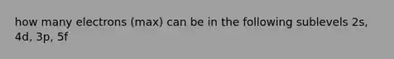 how many electrons (max) can be in the following sublevels 2s, 4d, 3p, 5f