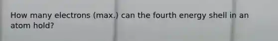 How many electrons (max.) can the fourth energy shell in an atom hold?