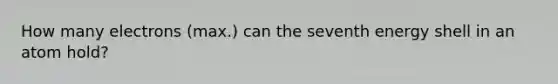 How many electrons (max.) can the seventh energy shell in an atom hold?