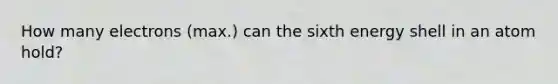 How many electrons (max.) can the sixth energy shell in an atom hold?