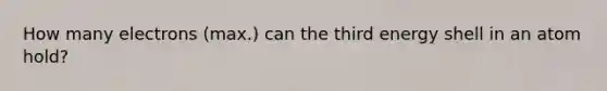 How many electrons (max.) can the third energy shell in an atom hold?