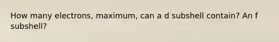 How many electrons, maximum, can a d subshell contain? An f subshell?