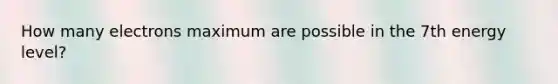 How many electrons maximum are possible in the 7th energy level?
