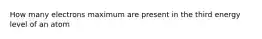 How many electrons maximum are present in the third energy level of an atom