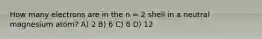 How many electrons are in the n = 2 shell in a neutral magnesium atom? A) 2 B) 6 C) 8 D) 12