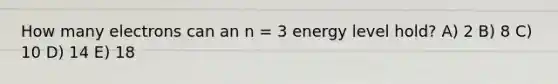 How many electrons can an n = 3 energy level hold? A) 2 B) 8 C) 10 D) 14 E) 18