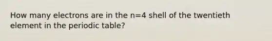 How many electrons are in the n=4 shell of the twentieth element in <a href='https://www.questionai.com/knowledge/kIrBULvFQz-the-periodic-table' class='anchor-knowledge'>the periodic table</a>?