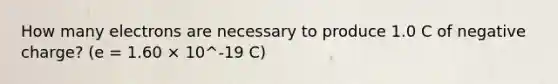 How many electrons are necessary to produce 1.0 C of negative charge? (e = 1.60 × 10^-19 C)