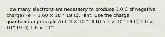 How many electrons are necessary to produce 1.0 C of negative charge? (e = 1.60 × 10^-19 C). Hint: Use the charge quantization principle A) 6.3 × 10^18 B) 6.3 × 10^19 C) 1.6 × 10^19 D) 1.6 × 10^