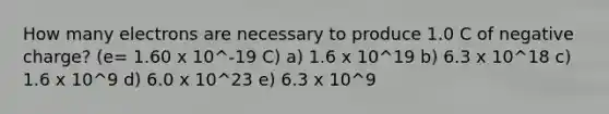 How many electrons are necessary to produce 1.0 C of negative charge? (e= 1.60 x 10^-19 C) a) 1.6 x 10^19 b) 6.3 x 10^18 c) 1.6 x 10^9 d) 6.0 x 10^23 e) 6.3 x 10^9