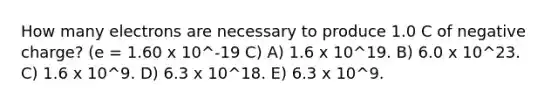 How many electrons are necessary to produce 1.0 C of negative charge? (e = 1.60 x 10^-19 C) A) 1.6 x 10^19. B) 6.0 x 10^23. C) 1.6 x 10^9. D) 6.3 x 10^18. E) 6.3 x 10^9.