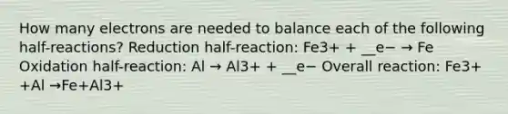 How many electrons are needed to balance each of the following half-reactions? Reduction half-reaction: Fe3+ + __e− → Fe Oxidation half-reaction: Al → Al3+ + __e− Overall reaction: Fe3+ +Al →Fe+Al3+