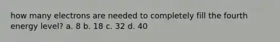 how many electrons are needed to completely fill the fourth energy level? a. 8 b. 18 c. 32 d. 40