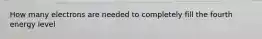 How many electrons are needed to completely fill the fourth energy level