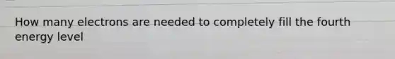How many electrons are needed to completely fill the fourth energy level