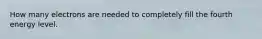 How many electrons are needed to completely fill the fourth energy level.