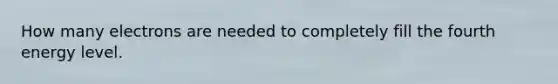How many electrons are needed to completely fill the fourth energy level.