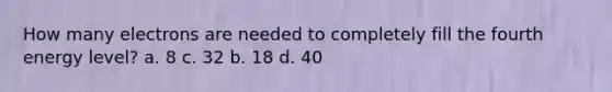 How many electrons are needed to completely fill the fourth energy level? a. 8 c. 32 b. 18 d. 40