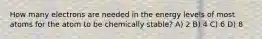 How many electrons are needed in the energy levels of most atoms for the atom to be chemically stable? A) 2 B) 4 C) 6 D) 8