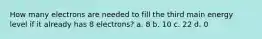 How many electrons are needed to fill the third main energy level if it already has 8 electrons? a. 8 b. 10 c. 22 d. 0