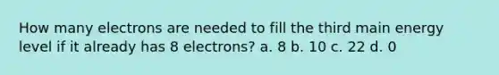 How many electrons are needed to fill the third main energy level if it already has 8 electrons? a. 8 b. 10 c. 22 d. 0