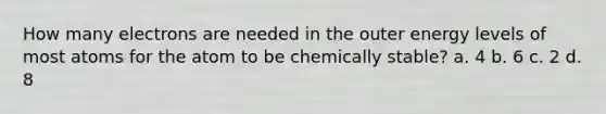 How many electrons are needed in the outer energy levels of most atoms for the atom to be chemically stable? a. 4 b. 6 c. 2 d. 8