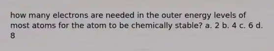 how many electrons are needed in the outer energy levels of most atoms for the atom to be chemically stable? a. 2 b. 4 c. 6 d. 8