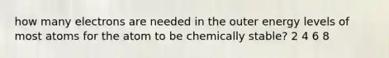 how many electrons are needed in the outer energy levels of most atoms for the atom to be chemically stable? 2 4 6 8